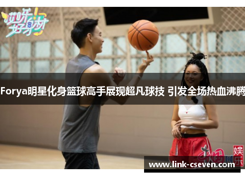 Forya明星化身篮球高手展现超凡球技 引发全场热血沸腾