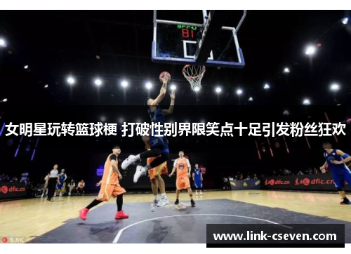 女明星玩转篮球梗 打破性别界限笑点十足引发粉丝狂欢