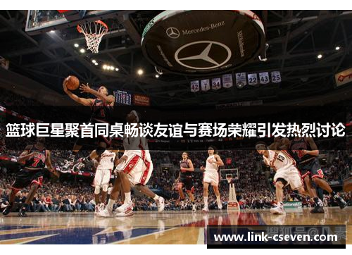 篮球巨星聚首同桌畅谈友谊与赛场荣耀引发热烈讨论